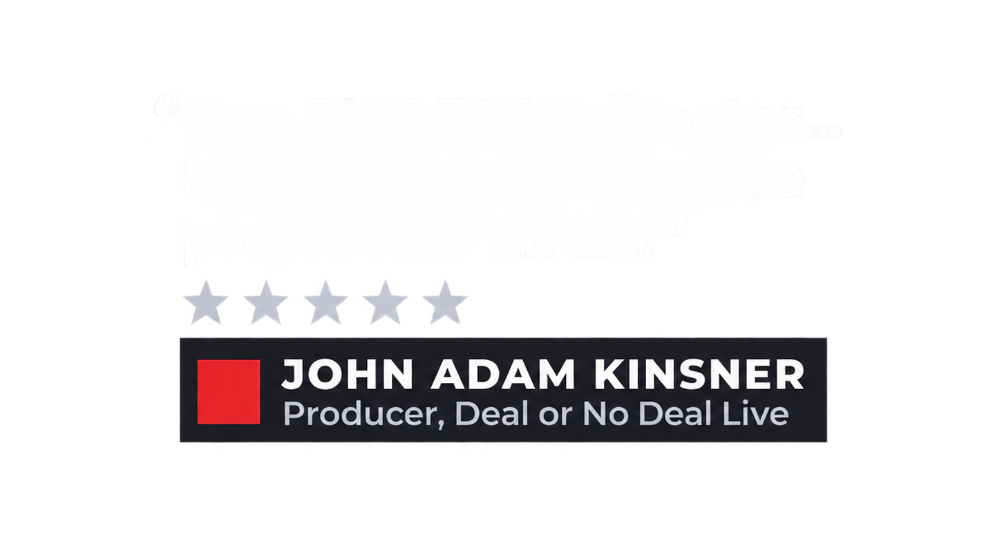 "Our AMAZING director... has brought the entire project TO LIFE!!!" John Adam Kinsner, Producer, Deal or No Deal Live